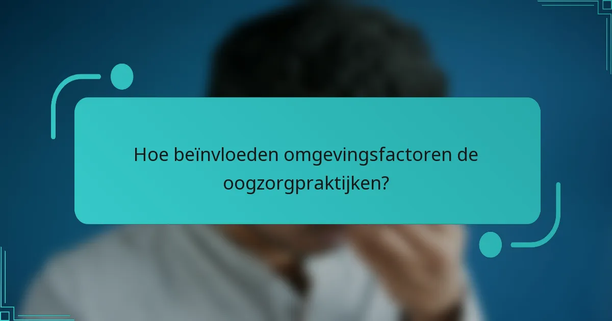 Hoe beïnvloeden omgevingsfactoren de oogzorgpraktijken?