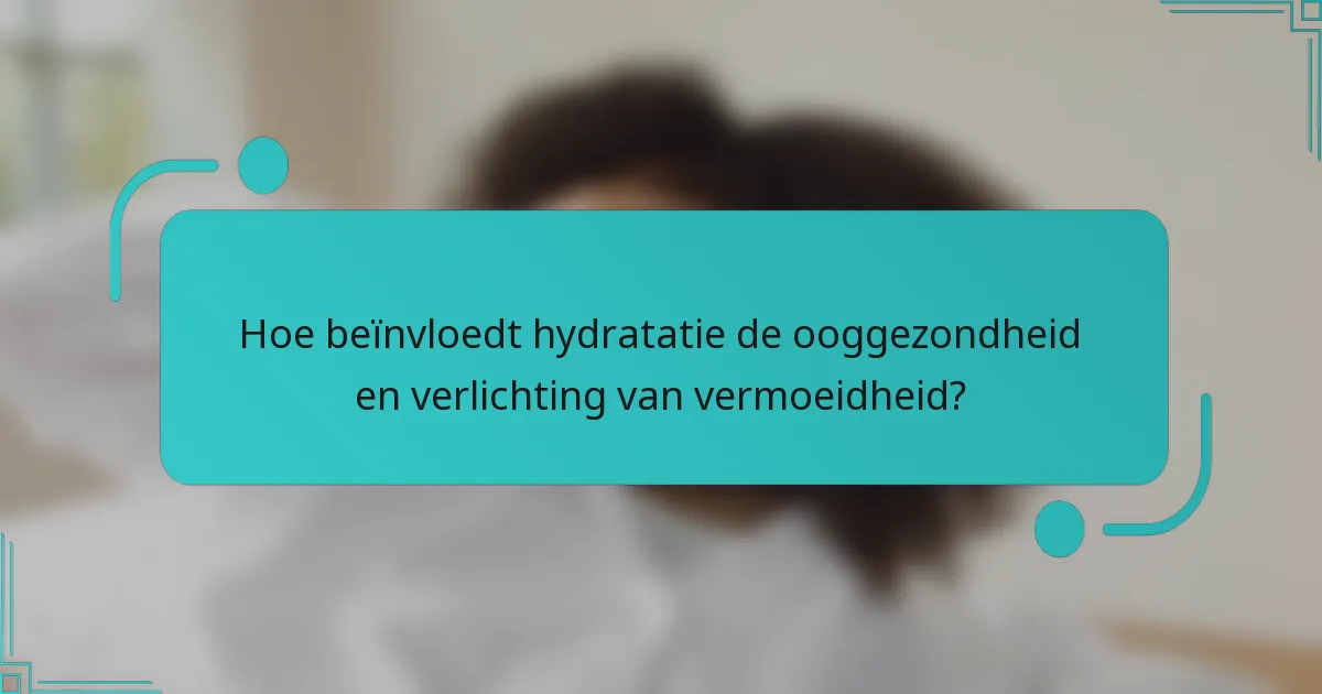Hoe beïnvloedt hydratatie de ooggezondheid en verlichting van vermoeidheid?