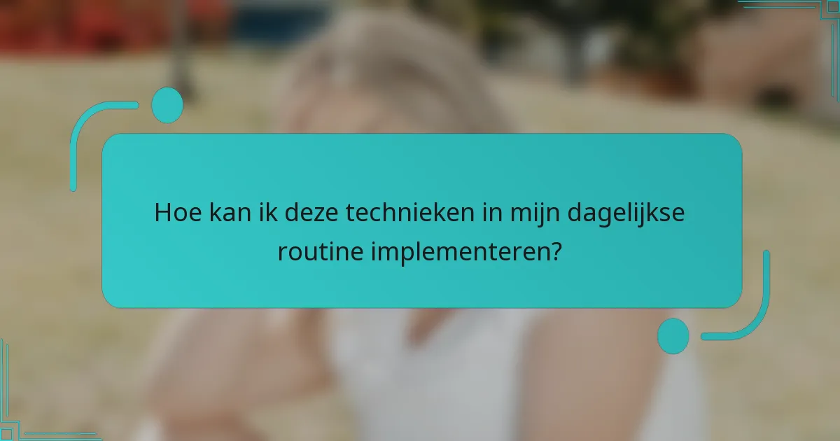 Hoe kan ik deze technieken in mijn dagelijkse routine implementeren?