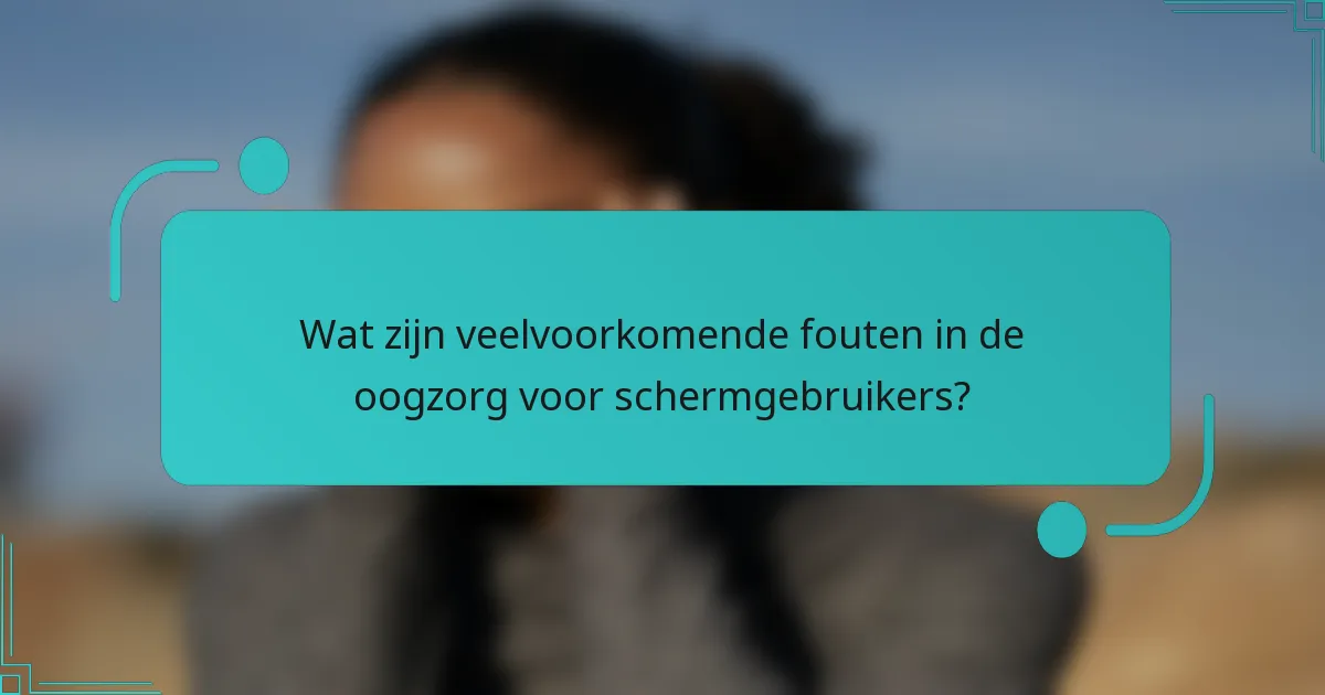 Wat zijn veelvoorkomende fouten in de oogzorg voor schermgebruikers?